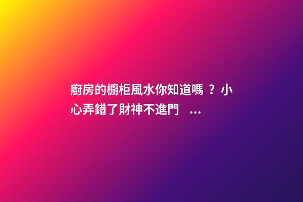 廚房的櫥柜風水你知道嗎？小心弄錯了財神不進門，灶神不入戶！